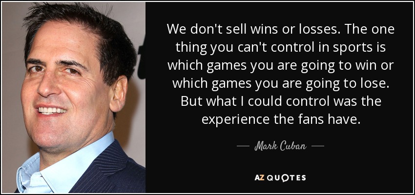 We don't sell wins or losses. The one thing you can't control in sports is which games you are going to win or which games you are going to lose. But what I could control was the experience the fans have. - Mark Cuban
