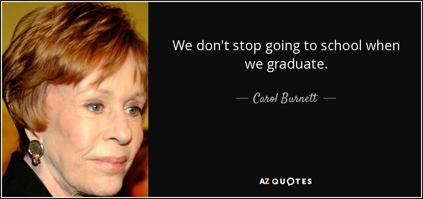 We don't stop going to school when we graduate. - Carol Burnett