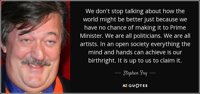 We don't stop talking about how the world might be better just because we have no chance of making it to Prime Minister. We are all politicians. We are all artists. In an open society everything the mind and hands can achieve is our birthright. It is up to us to claim it. - Stephen Fry