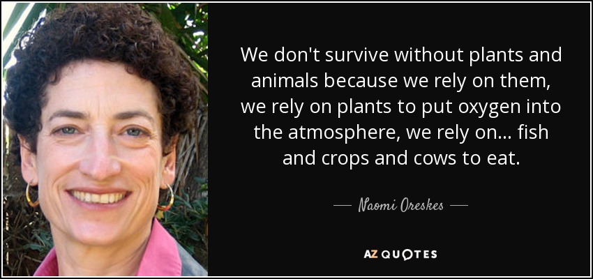 We don't survive without plants and animals because we rely on them, we rely on plants to put oxygen into the atmosphere, we rely on ... fish and crops and cows to eat. - Naomi Oreskes