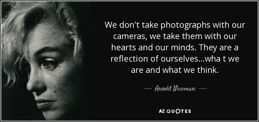 We don't take photographs with our cameras, we take them with our hearts and our minds. They are a reflection of ourselves...wha t we are and what we think. - Arnold Newman