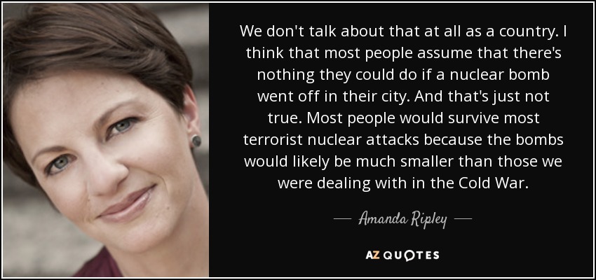 We don't talk about that at all as a country. I think that most people assume that there's nothing they could do if a nuclear bomb went off in their city. And that's just not true. Most people would survive most terrorist nuclear attacks because the bombs would likely be much smaller than those we were dealing with in the Cold War. - Amanda Ripley