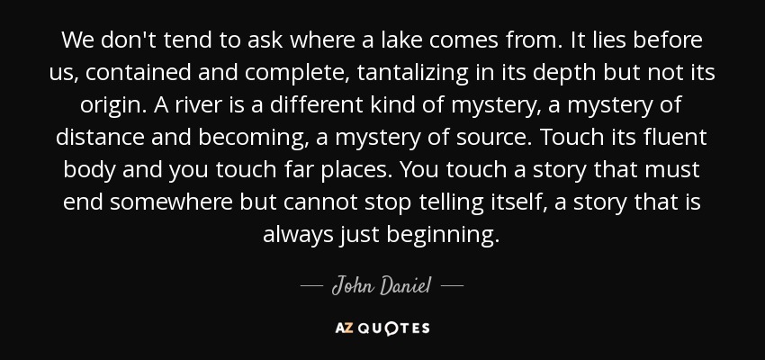 We don't tend to ask where a lake comes from. It lies before us, contained and complete, tantalizing in its depth but not its origin. A river is a different kind of mystery, a mystery of distance and becoming, a mystery of source. Touch its fluent body and you touch far places. You touch a story that must end somewhere but cannot stop telling itself, a story that is always just beginning. - John Daniel