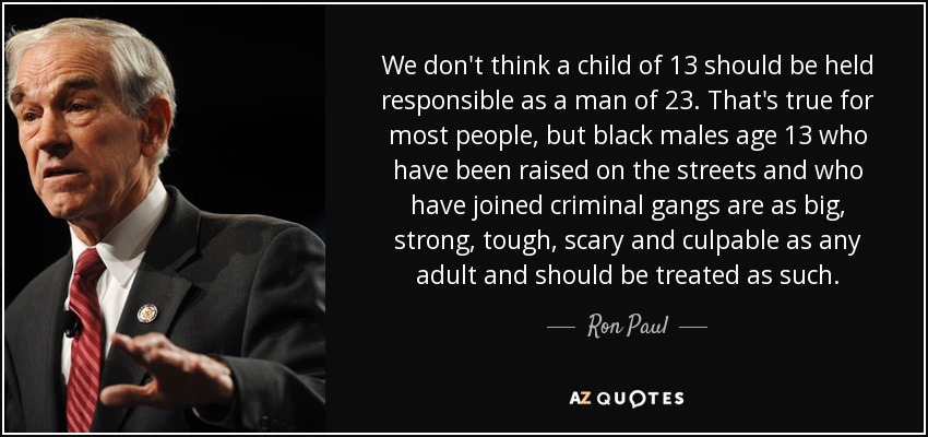 We don't think a child of 13 should be held responsible as a man of 23. That's true for most people, but black males age 13 who have been raised on the streets and who have joined criminal gangs are as big, strong, tough, scary and culpable as any adult and should be treated as such. - Ron Paul