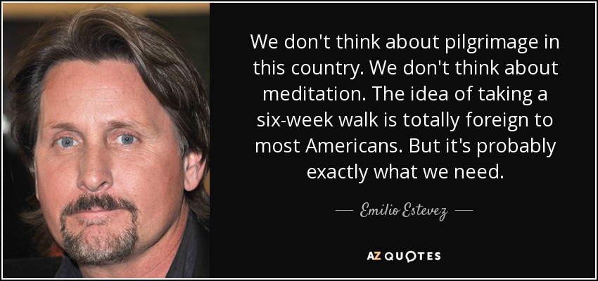 We don't think about pilgrimage in this country. We don't think about meditation. The idea of taking a six-week walk is totally foreign to most Americans. But it's probably exactly what we need. - Emilio Estevez
