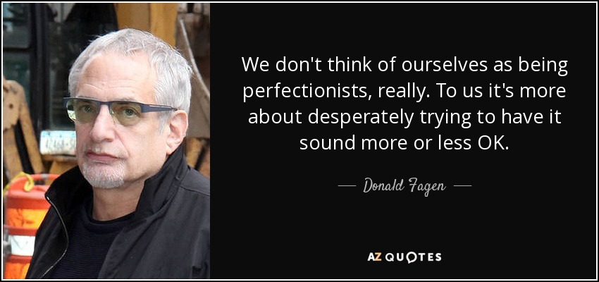 We don't think of ourselves as being perfectionists, really. To us it's more about desperately trying to have it sound more or less OK. - Donald Fagen