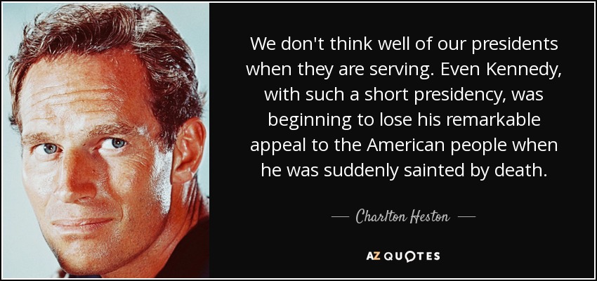 We don't think well of our presidents when they are serving. Even Kennedy, with such a short presidency, was beginning to lose his remarkable appeal to the American people when he was suddenly sainted by death. - Charlton Heston