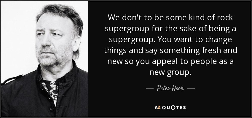 We don't to be some kind of rock supergroup for the sake of being a supergroup. You want to change things and say something fresh and new so you appeal to people as a new group. - Peter Hook