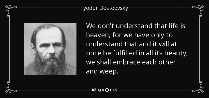 We don't understand that life is heaven, for we have only to understand that and it will at once be fulfilled in all its beauty, we shall embrace each other and weep. - Fyodor Dostoevsky