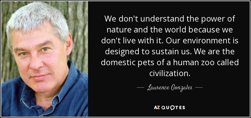 We don't understand the power of nature and the world because we don't live with it. Our environment is designed to sustain us. We are the domestic pets of a human zoo called civilization. - Laurence Gonzales