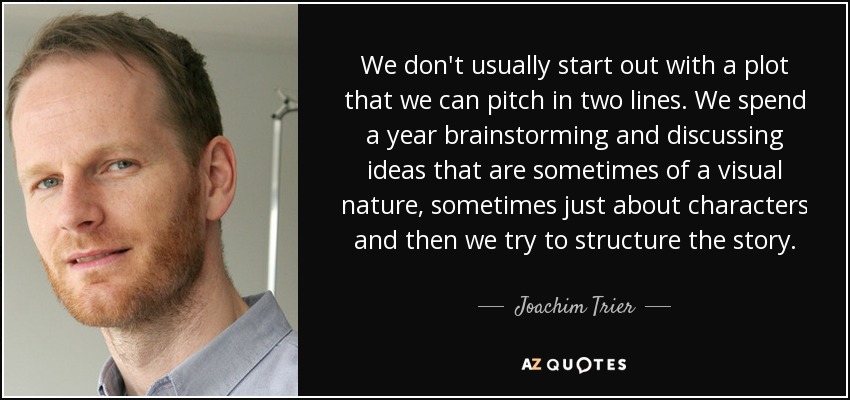 We don't usually start out with a plot that we can pitch in two lines. We spend a year brainstorming and discussing ideas that are sometimes of a visual nature, sometimes just about characters and then we try to structure the story. - Joachim Trier