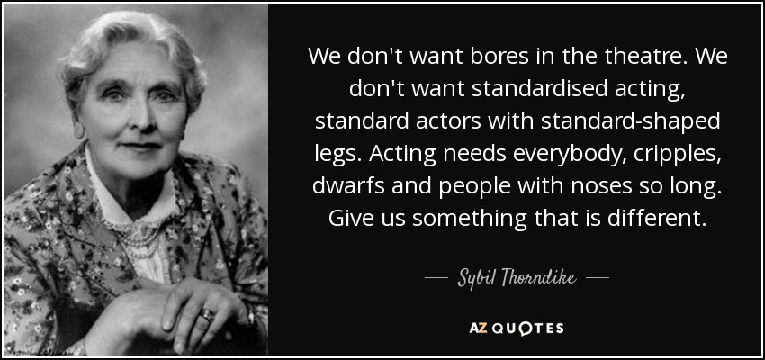 We don't want bores in the theatre. We don't want standardised acting, standard actors with standard-shaped legs. Acting needs everybody, cripples, dwarfs and people with noses so long. Give us something that is different. - Sybil Thorndike