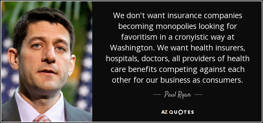 We don't want insurance companies becoming monopolies looking for favoritism in a cronyistic way at Washington. We want health insurers, hospitals, doctors, all providers of health care benefits competing against each other for our business as consumers. - Paul Ryan