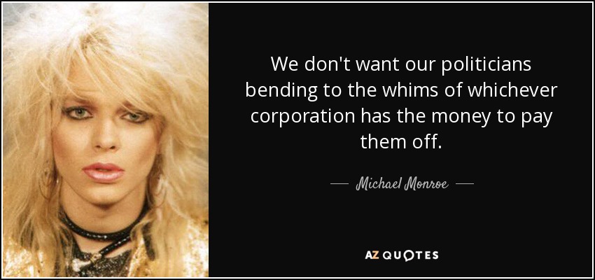 We don't want our politicians bending to the whims of whichever corporation has the money to pay them off. - Michael Monroe