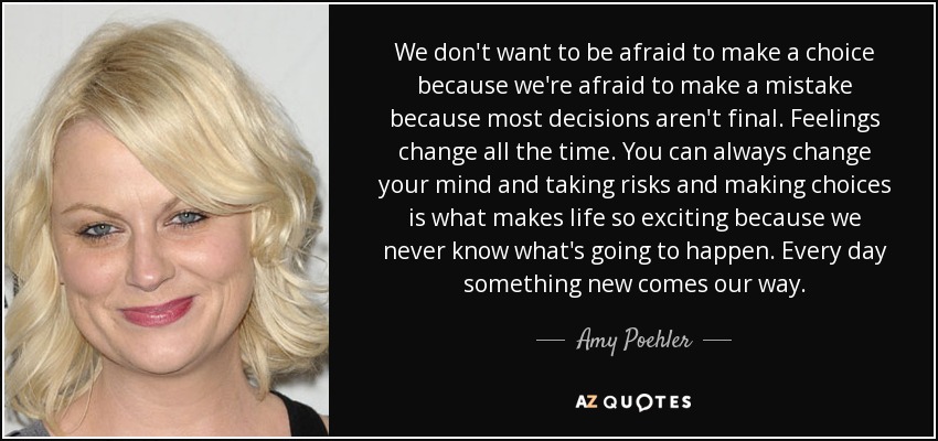 We don't want to be afraid to make a choice because we're afraid to make a mistake because most decisions aren't final. Feelings change all the time. You can always change your mind and taking risks and making choices is what makes life so exciting because we never know what's going to happen. Every day something new comes our way. - Amy Poehler