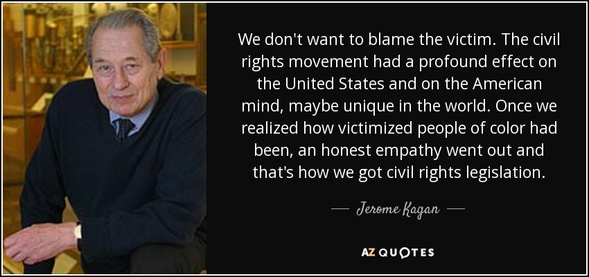 We don't want to blame the victim. The civil rights movement had a profound effect on the United States and on the American mind, maybe unique in the world. Once we realized how victimized people of color had been, an honest empathy went out and that's how we got civil rights legislation. - Jerome Kagan