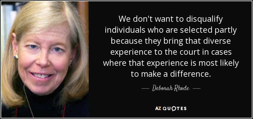 We don't want to disqualify individuals who are selected partly because they bring that diverse experience to the court in cases where that experience is most likely to make a difference. - Deborah Rhode