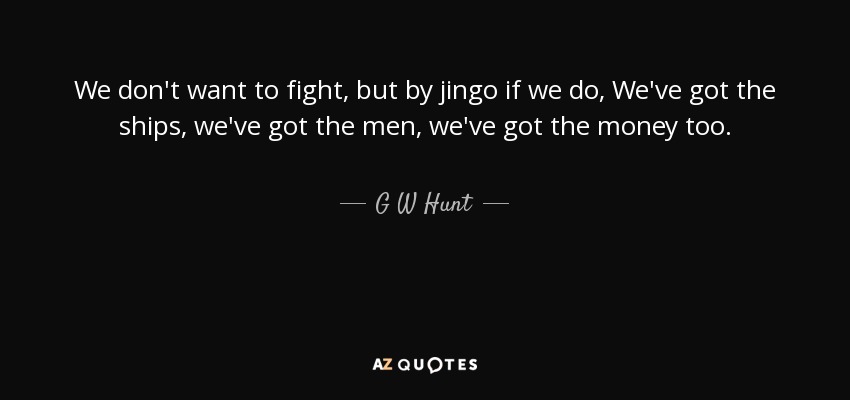 We don't want to fight, but by jingo if we do, We've got the ships, we've got the men, we've got the money too. - G W Hunt
