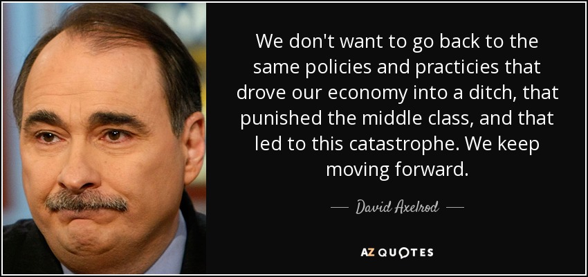 We don't want to go back to the same policies and practicies that drove our economy into a ditch, that punished the middle class, and that led to this catastrophe. We keep moving forward. - David Axelrod