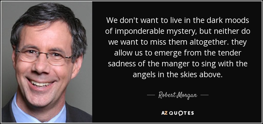 We don't want to live in the dark moods of imponderable mystery, but neither do we want to miss them altogether. they allow us to emerge from the tender sadness of the manger to sing with the angels in the skies above. - Robert Morgan