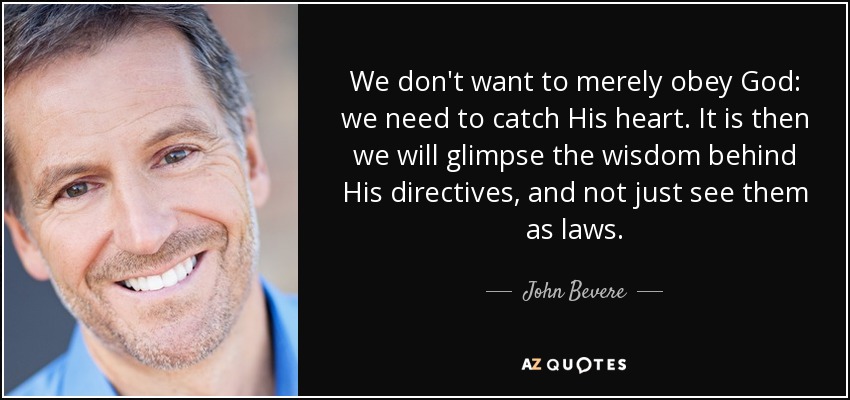 We don't want to merely obey God: we need to catch His heart. It is then we will glimpse the wisdom behind His directives, and not just see them as laws. - John Bevere