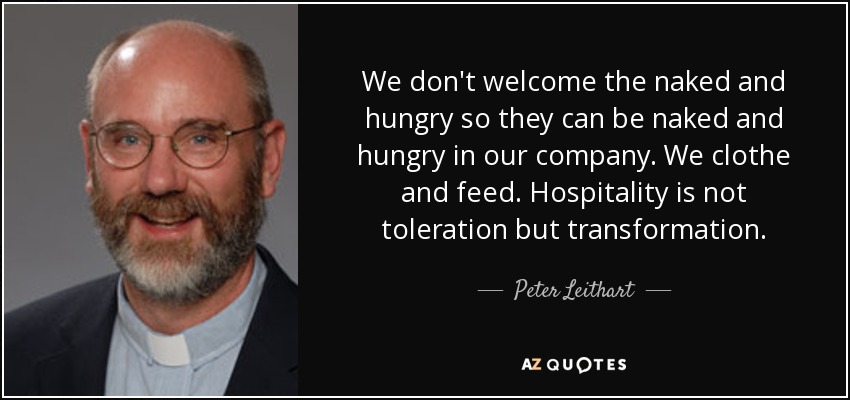 We don't welcome the naked and hungry so they can be naked and hungry in our company. We clothe and feed. Hospitality is not toleration but transformation. - Peter Leithart
