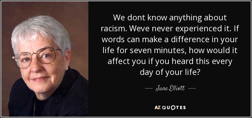 We dont know anything about racism. Weve never experienced it. If words can make a difference in your life for seven minutes, how would it affect you if you heard this every day of your life? - Jane Elliott