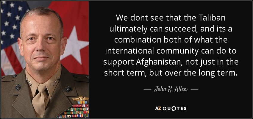 We dont see that the Taliban ultimately can succeed, and its a combination both of what the international community can do to support Afghanistan, not just in the short term, but over the long term. - John R. Allen