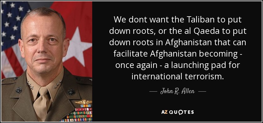 We dont want the Taliban to put down roots, or the al Qaeda to put down roots in Afghanistan that can facilitate Afghanistan becoming - once again - a launching pad for international terrorism. - John R. Allen