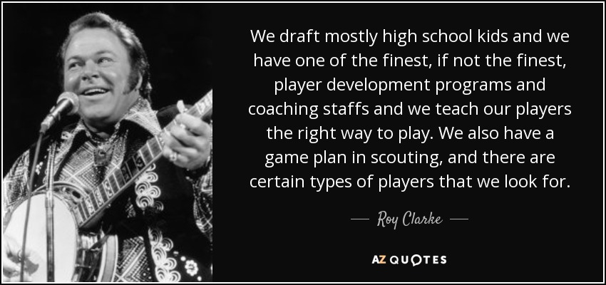 We draft mostly high school kids and we have one of the finest, if not the finest, player development programs and coaching staffs and we teach our players the right way to play. We also have a game plan in scouting, and there are certain types of players that we look for. - Roy Clarke