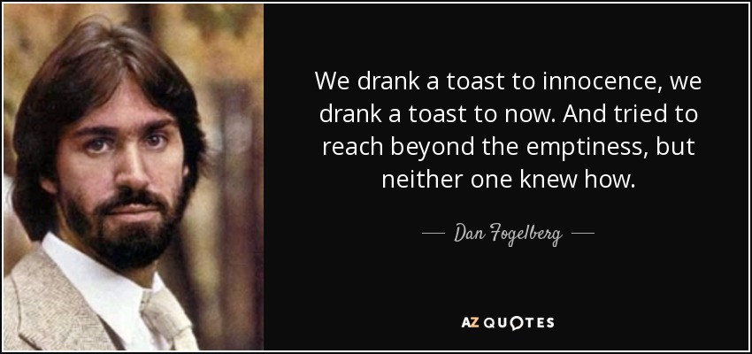 We drank a toast to innocence, we drank a toast to now. And tried to reach beyond the emptiness, but neither one knew how. - Dan Fogelberg