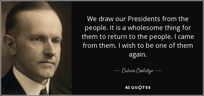 We draw our Presidents from the people. It is a wholesome thing for them to return to the people. I came from them. I wish to be one of them again. - Calvin Coolidge