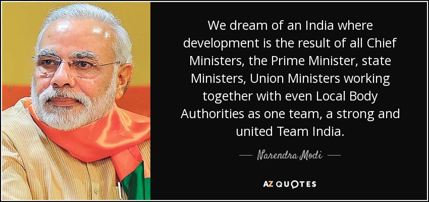 We dream of an India where development is the result of all Chief Ministers, the Prime Minister, state Ministers, Union Ministers working together with even Local Body Authorities as one team, a strong and united Team India. - Narendra Modi