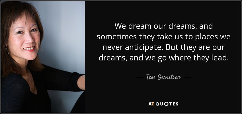 We dream our dreams, and sometimes they take us to places we never anticipate. But they are our dreams, and we go where they lead. - Tess Gerritsen