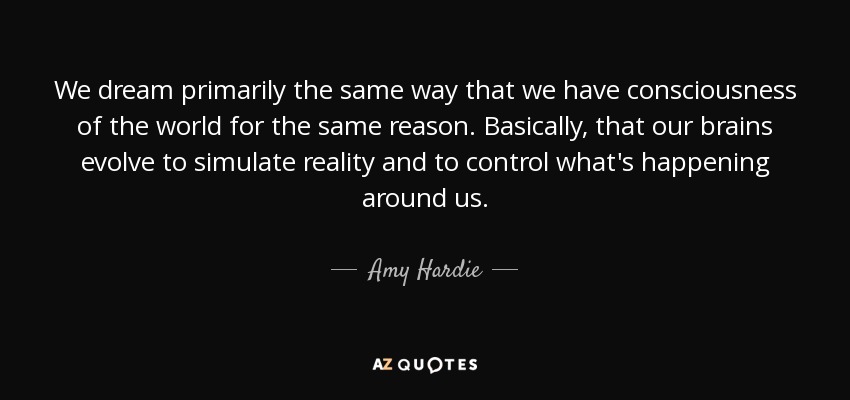 We dream primarily the same way that we have consciousness of the world for the same reason. Basically, that our brains evolve to simulate reality and to control what's happening around us. - Amy Hardie