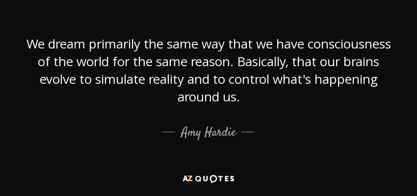 We dream primarily the same way that we have consciousness of the world for the same reason. Basically, that our brains evolve to simulate reality and to control what's happening around us. - Amy Hardie