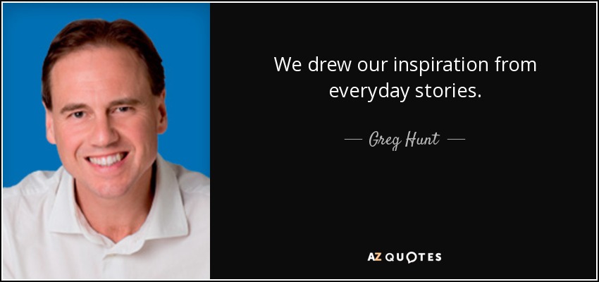 We drew our inspiration from everyday stories. - Greg Hunt