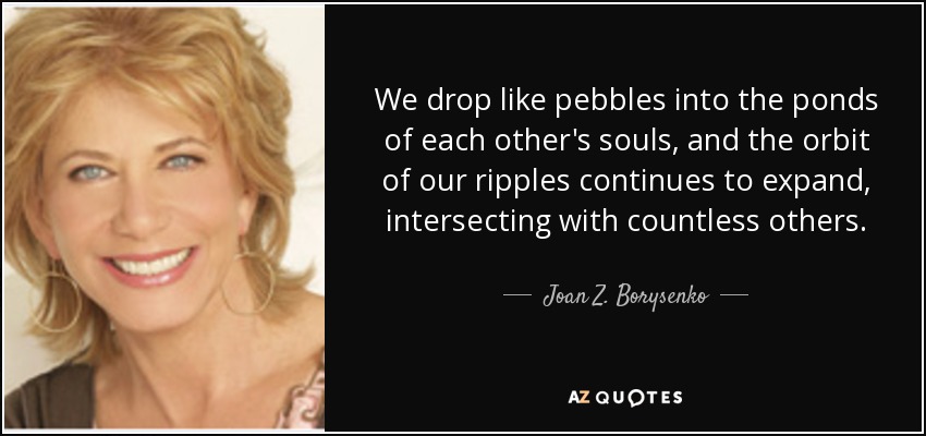 We drop like pebbles into the ponds of each other's souls, and the orbit of our ripples continues to expand, intersecting with countless others. - Joan Z. Borysenko