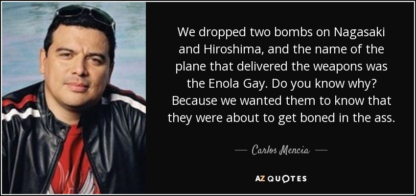 We dropped two bombs on Nagasaki and Hiroshima, and the name of the plane that delivered the weapons was the Enola Gay. Do you know why? Because we wanted them to know that they were about to get boned in the ass. - Carlos Mencia