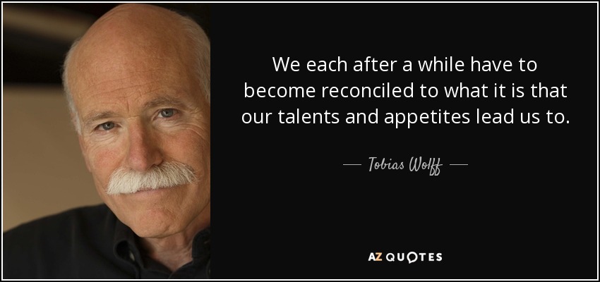 We each after a while have to become reconciled to what it is that our talents and appetites lead us to. - Tobias Wolff