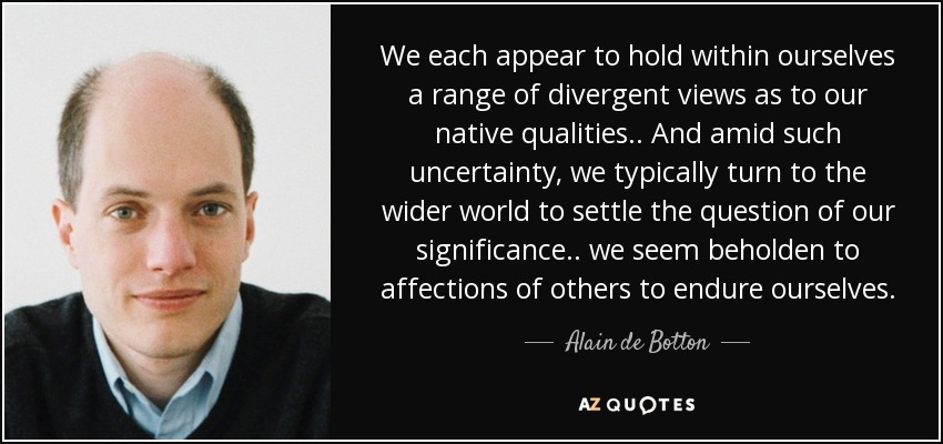 We each appear to hold within ourselves a range of divergent views as to our native qualities.. And amid such uncertainty, we typically turn to the wider world to settle the question of our significance.. we seem beholden to affections of others to endure ourselves. - Alain de Botton