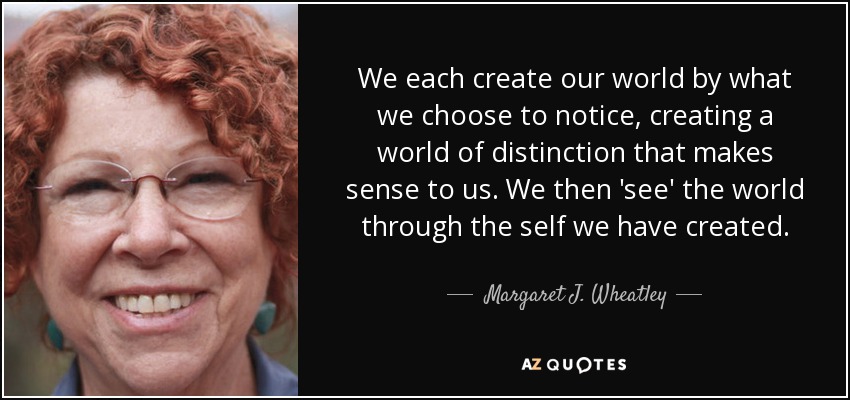 We each create our world by what we choose to notice, creating a world of distinction that makes sense to us. We then 'see' the world through the self we have created. - Margaret J. Wheatley