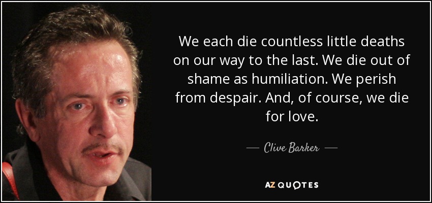 We each die countless little deaths on our way to the last. We die out of shame as humiliation. We perish from despair. And, of course, we die for love. - Clive Barker
