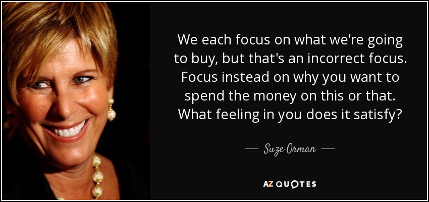 We each focus on what we're going to buy, but that's an incorrect focus. Focus instead on why you want to spend the money on this or that. What feeling in you does it satisfy? - Suze Orman