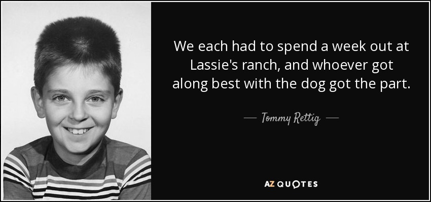 We each had to spend a week out at Lassie's ranch, and whoever got along best with the dog got the part. - Tommy Rettig