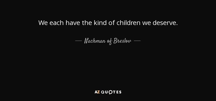 We each have the kind of children we deserve. - Nachman of Breslov