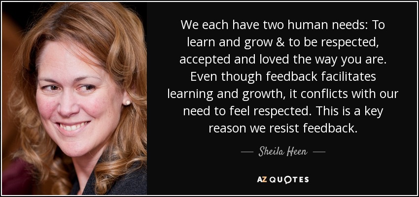 We each have two human needs: To learn and grow & to be respected, accepted and loved the way you are. Even though feedback facilitates learning and growth, it conflicts with our need to feel respected. This is a key reason we resist feedback. - Sheila Heen
