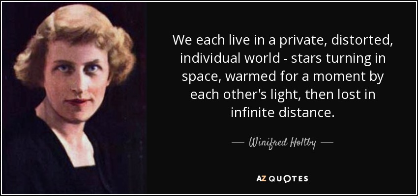 We each live in a private, distorted, individual world - stars turning in space, warmed for a moment by each other's light, then lost in infinite distance. - Winifred Holtby