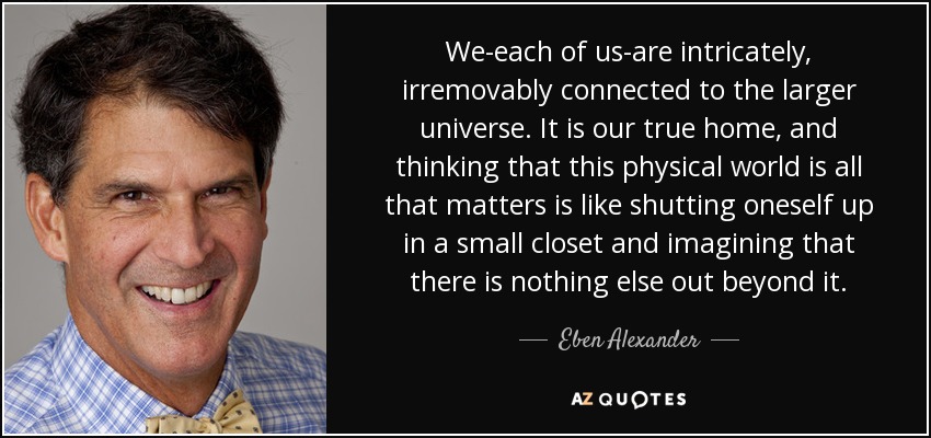 We-each of us-are intricately, irremovably connected to the larger universe. It is our true home, and thinking that this physical world is all that matters is like shutting oneself up in a small closet and imagining that there is nothing else out beyond it. - Eben Alexander