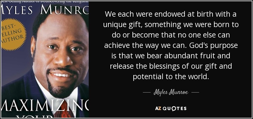 We each were endowed at birth with a unique gift, something we were born to do or become that no one else can achieve the way we can. God's purpose is that we bear abundant fruit and release the blessings of our gift and potential to the world. - Myles Munroe